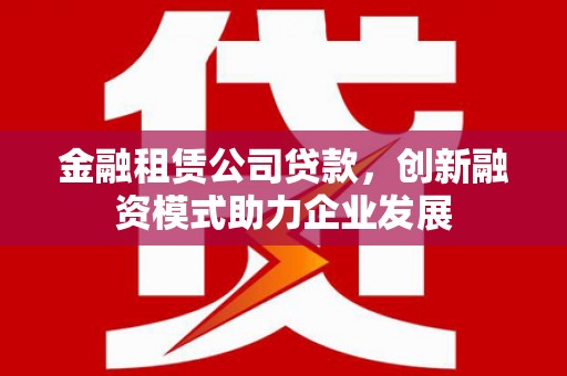 桐城金融租赁公司贷款，创新融资模式助力企业发展