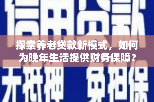 桐城探索养老贷款新模式，如何为晚年生活提供财务保障？
