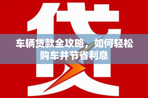 桐城车辆贷款全攻略，如何轻松购车并节省利息