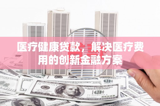 桐城医疗健康贷款，解决医疗费用的创新金融方案