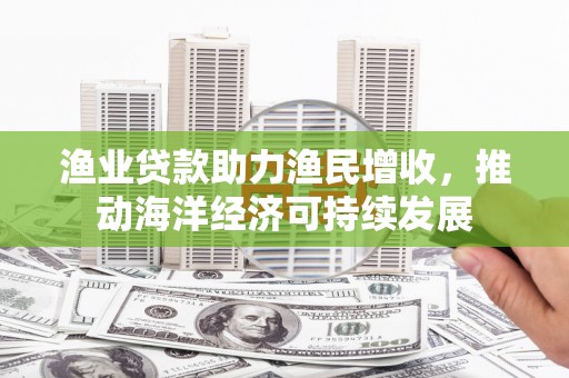桐城渔业贷款助力渔民增收，推动海洋经济可持续发展