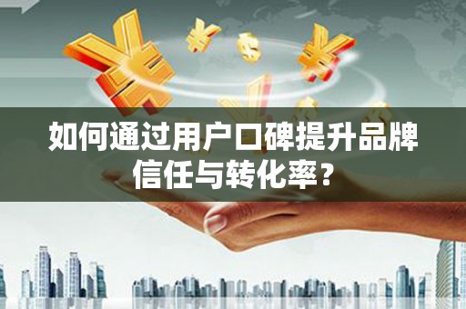 桐城如何通过用户口碑提升品牌信任与转化率？